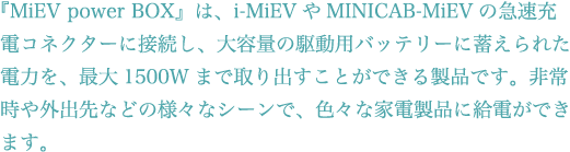 『MiEV power BOX』は、i-MiEVやMINICAB-MiEVの急速充電コネクターに接続し、大容量の駆動用バッテリーに蓄えられた電力を、最大1500Wまで取り出すことができる製品です。非常時や外出先などの様々なシーンで、色々な家電製品に給電ができます。 