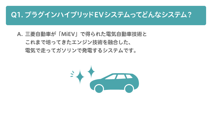 A1.三菱自動車が「MiEV」で得られた電気自動車の技術とこれまで培ってきたエンジン技術を融合し、電気で走ってガソリンで発電するシステムです。